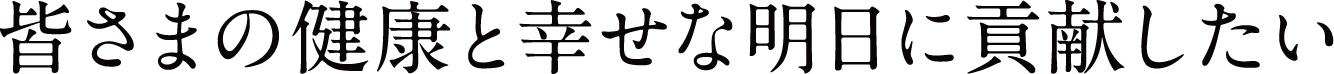 皆さまの健康と幸せな明日に貢献したい
