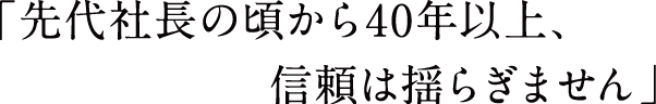 先代社長の頃から40年以上、信頼は揺らぎません